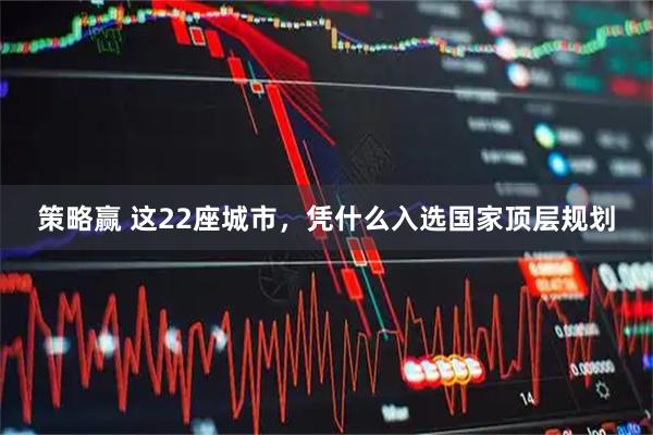 策略赢 这22座城市，凭什么入选国家顶层规划