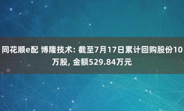 同花顺e配 博隆技术: 截至7月17日累计回购股份10万股, 金额529.84万元