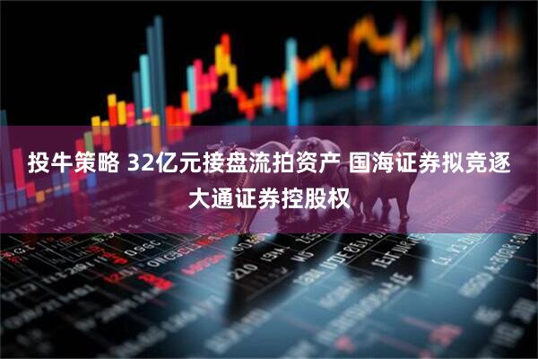 投牛策略 32亿元接盘流拍资产 国海证券拟竞逐大通证券控股权