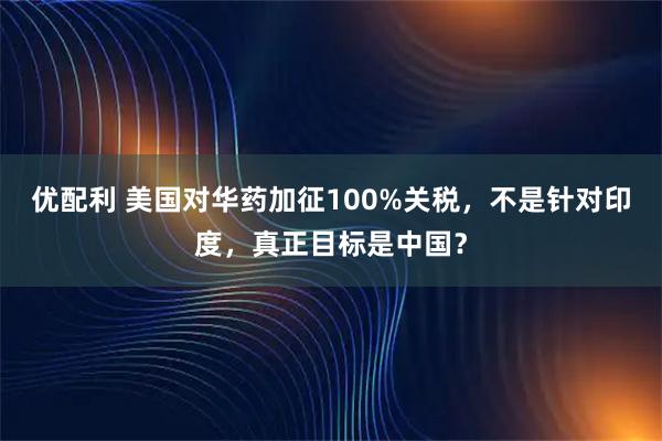 优配利 美国对华药加征100%关税,不是针对印度,真正目标是中国?