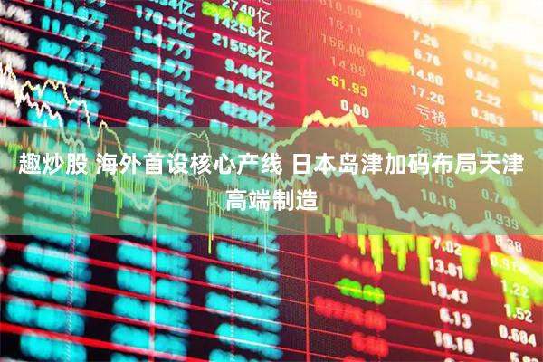 趣炒股 海外首设核心产线 日本岛津加码布局天津高端制造