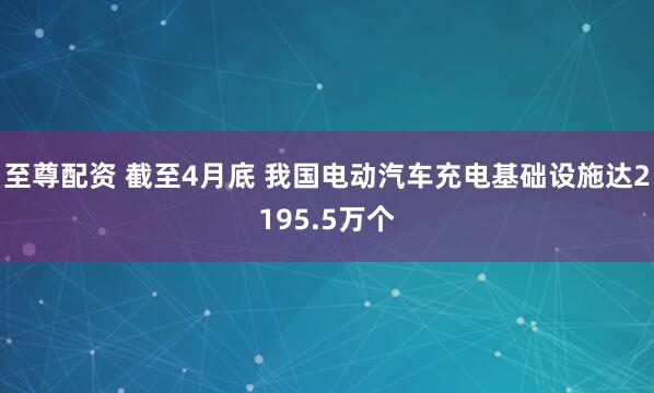 至尊配资 截至4月底 我国电动汽车充电基础设施达2195.5万个