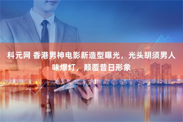 科元网 香港男神电影新造型曝光，光头胡须男人味爆灯，颠覆昔日形象