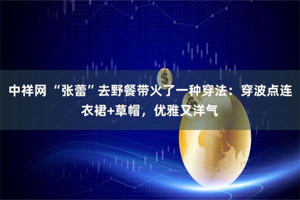 中祥网 “张蕾”去野餐带火了一种穿法：穿波点连衣裙+草帽，优雅又洋气
