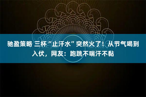 驰盈策略 三杯“止汗水”突然火了！从节气喝到入伏，网友：跑跳不喘汗不黏