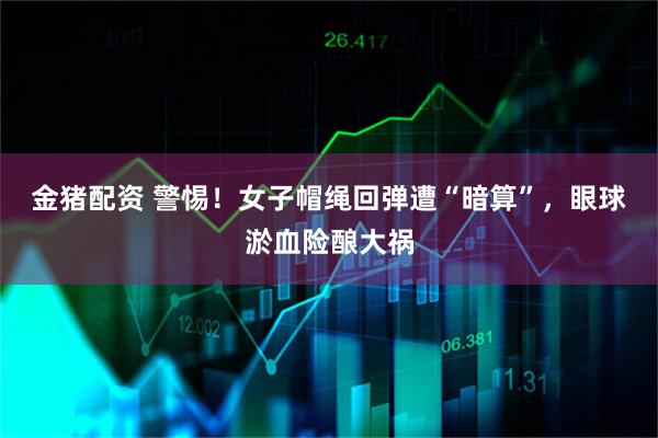 金猪配资 警惕！女子帽绳回弹遭“暗算”，眼球淤血险酿大祸