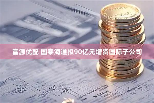 富源优配 国泰海通拟90亿元增资国际子公司