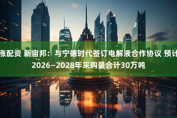 涨配资 新宙邦：与宁德时代签订电解液合作协议 预计2026—2028年采购量合计30万吨