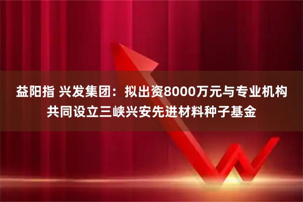 益阳指 兴发集团：拟出资8000万元与专业机构共同设立三峡兴安先进材料种子基金