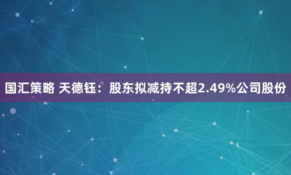 国汇策略 天德钰：股东拟减持不超2.49%公司股份