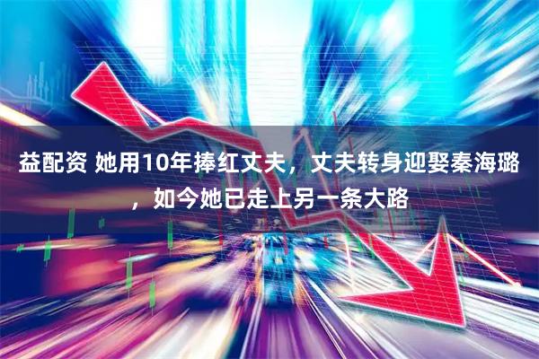 益配资 她用10年捧红丈夫，丈夫转身迎娶秦海璐，如今她已走上另一条大路