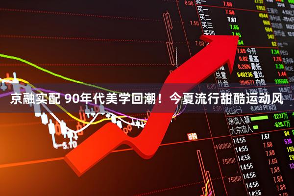 京融实配 90年代美学回潮！今夏流行甜酷运动风