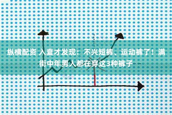 纵横配资 入夏才发现：不兴短裤、运动裤了！满街中年男人都在穿这3种裤子