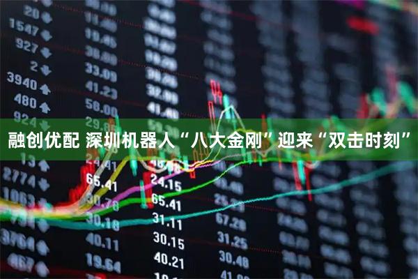 融创优配 深圳机器人“八大金刚”迎来“双击时刻”