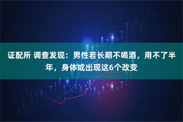 证配所 调查发现：男性若长期不喝酒，用不了半年，身体或出现这6个改变