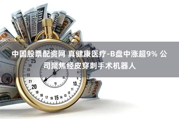 中国股票配资网 真健康医疗-B盘中涨超9% 公司聚焦经皮穿刺手术机器人