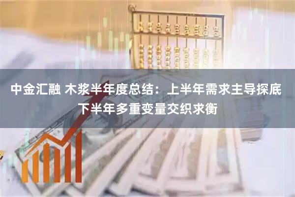中金汇融 木浆半年度总结：上半年需求主导探底 下半年多重变量交织求衡