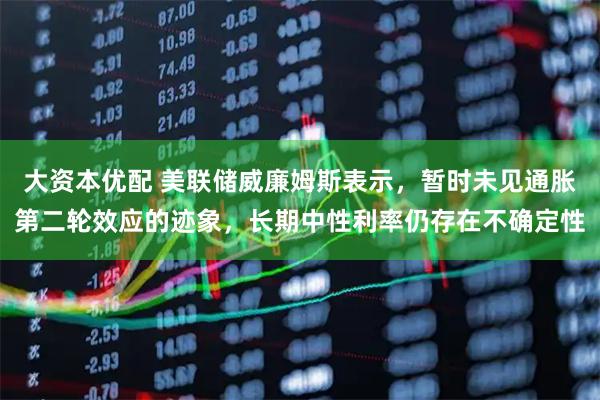 大资本优配 美联储威廉姆斯表示，暂时未见通胀第二轮效应的迹象，长期中性利率仍存在不确定性