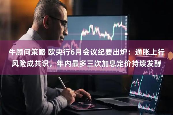 牛顾问策略 欧央行6月会议纪要出炉：通胀上行风险成共识，年内最多三次加息定价持续发酵
