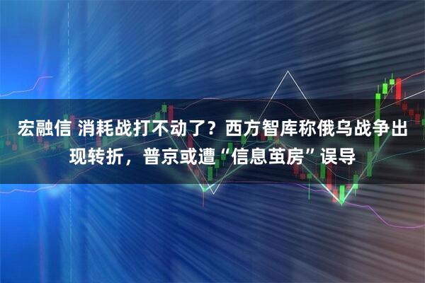 宏融信 消耗战打不动了？西方智库称俄乌战争出现转折，普京或遭“信息茧房”误导