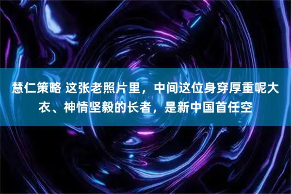 慧仁策略 这张老照片里，中间这位身穿厚重呢大衣、神情坚毅的长者，是新中国首任空