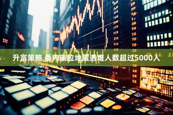 升富策略 委内瑞拉地震遇难人数超过5000人