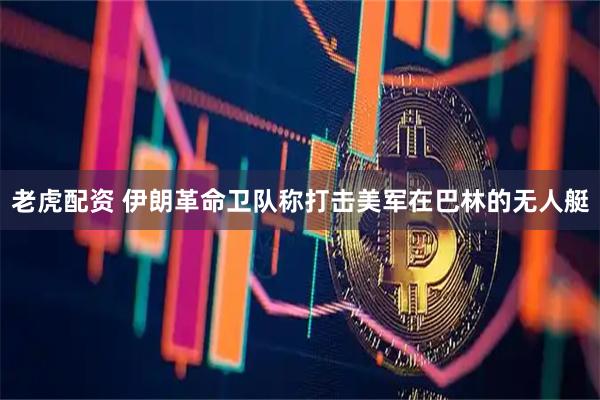 老虎配资 伊朗革命卫队称打击美军在巴林的无人艇