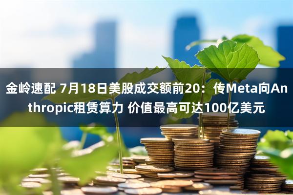 金岭速配 7月18日美股成交额前20：传Meta向Anthropic租赁算力 价值最高可达100亿美元