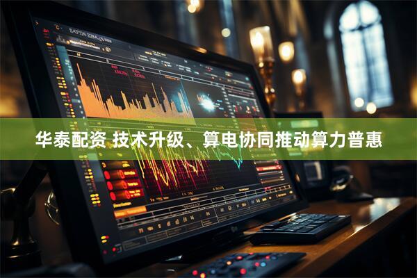 华泰配资 技术升级、算电协同推动算力普惠