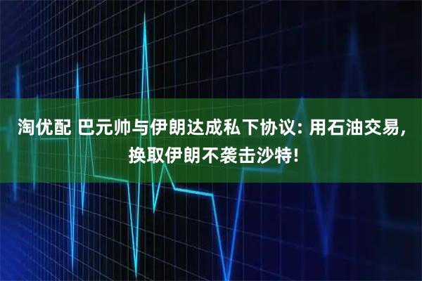淘优配 巴元帅与伊朗达成私下协议: 用石油交易, 换取伊朗不袭击沙特!