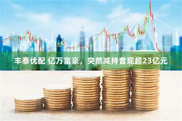 丰泰优配 亿万富豪，突然减持套现超23亿元