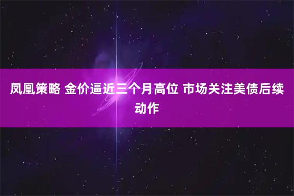 凤凰策略 金价逼近三个月高位 市场关注美债后续动作