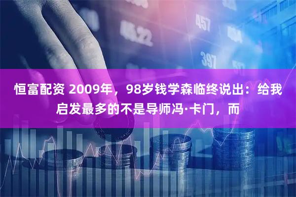 恒富配资 2009年，98岁钱学森临终说出：给我启发最多的不是导师冯·卡门，而