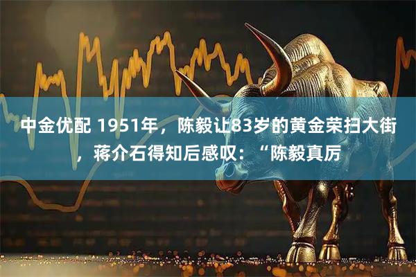 中金优配 1951年，陈毅让83岁的黄金荣扫大街，蒋介石得知后感叹：“陈毅真厉