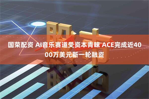 国荣配资 AI音乐赛道受资本青睐 ACE完成近4000万美元新一轮融资